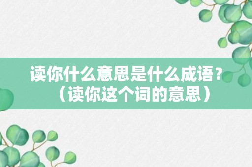 读你什么意思是什么成语？（读你这个词的意思）