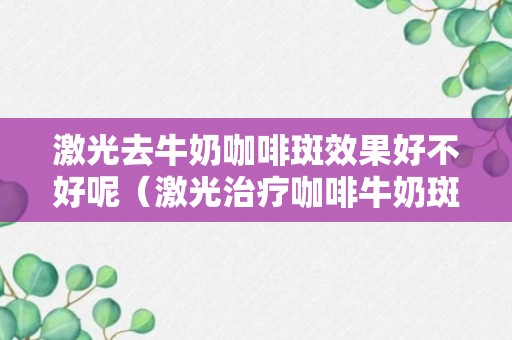 激光去牛奶咖啡斑效果好不好呢（激光治疗咖啡牛奶斑图片）