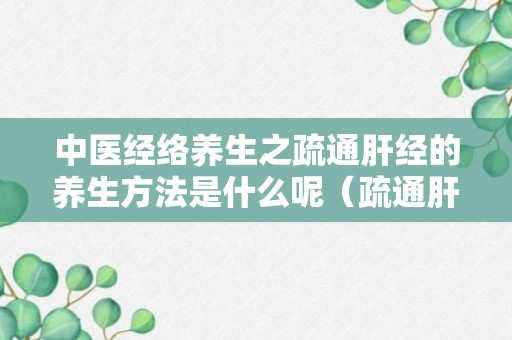 中医经络养生之疏通肝经的养生方法是什么呢（疏通肝经的中药方）