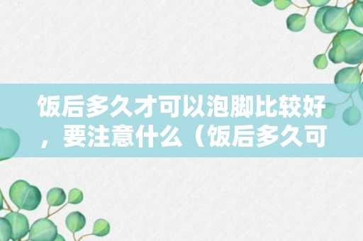 饭后多久才可以泡脚比较好，要注意什么（饭后多久可以泡脚呢）