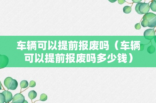 车辆可以提前报废吗（车辆可以提前报废吗多少钱）