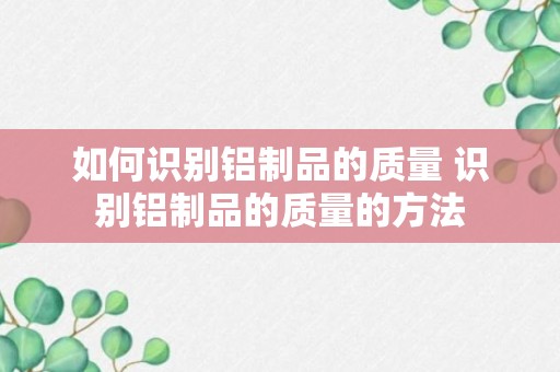 如何识别铝制品的质量 识别铝制品的质量的方法