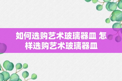 如何选购艺术玻璃器皿 怎样选购艺术玻璃器皿