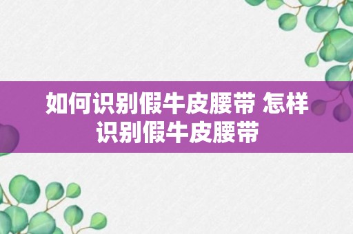 如何识别假牛皮腰带 怎样识别假牛皮腰带