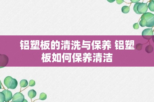 铝塑板的清洗与保养 铝塑板如何保养清洁