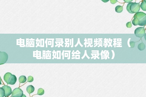 电脑如何录别人视频教程（电脑如何给人录像）