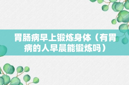 胃肠病早上锻炼身体（有胃病的人早晨能锻炼吗）