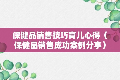 保健品销售技巧育儿心得（保健品销售成功案例分享）