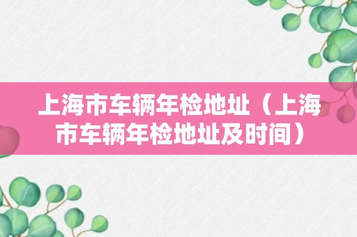 上海市车辆年检地址（上海市车辆年检地址及时间）