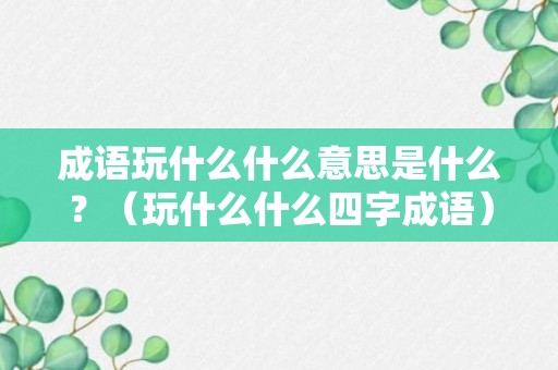 成语玩什么什么意思是什么？（玩什么什么四字成语）