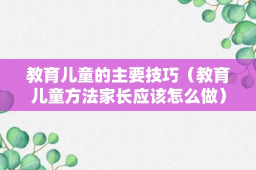 教育儿童的主要技巧（教育儿童方法家长应该怎么做）