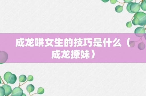 成龙哄女生的技巧是什么（成龙撩妹）