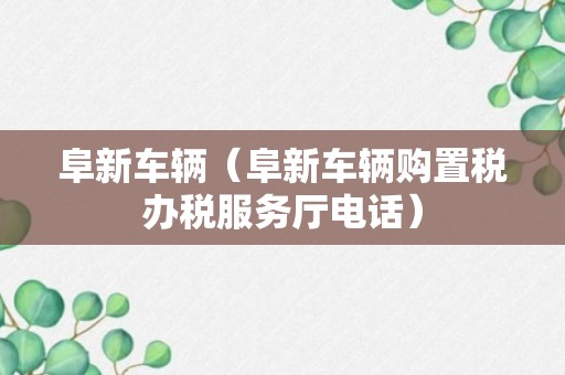 阜新车辆（阜新车辆购置税办税服务厅电话）