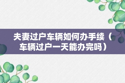 夫妻过户车辆如何办手续（车辆过户一天能办完吗）