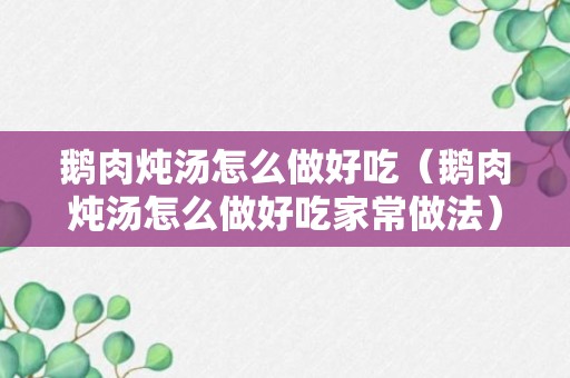 鹅肉炖汤怎么做好吃（鹅肉炖汤怎么做好吃家常做法）