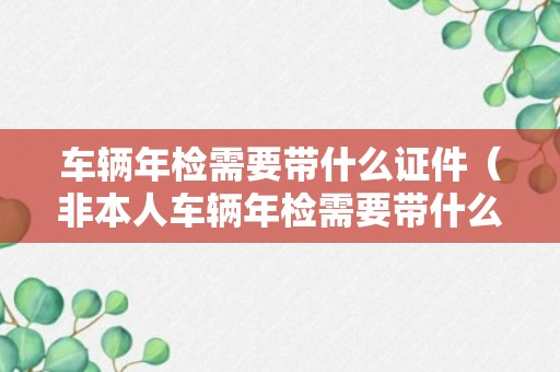 车辆年检需要带什么证件（非本人车辆年检需要带什么证件）