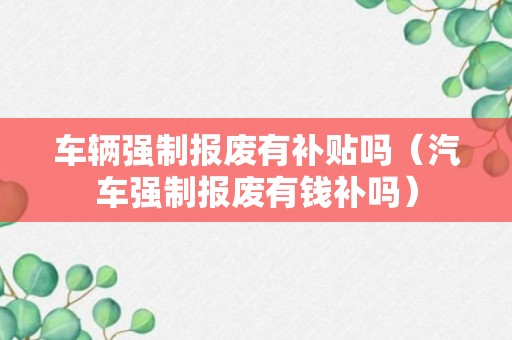 车辆强制报废有补贴吗（汽车强制报废有钱补吗）