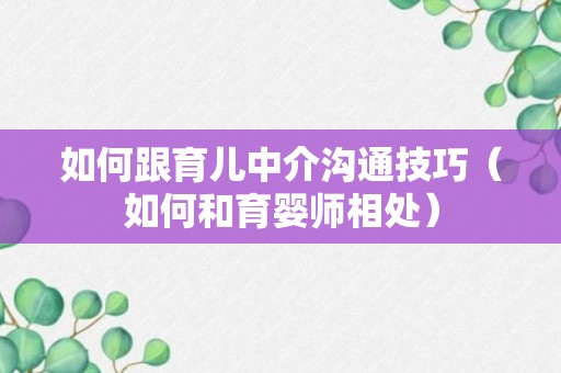 如何跟育儿中介沟通技巧（如何和育婴师相处）