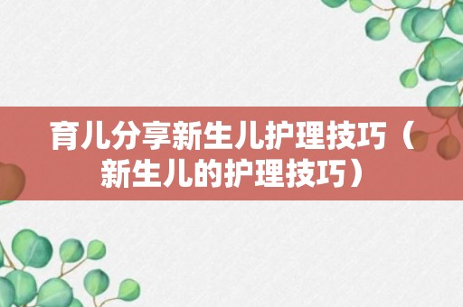 育儿分享新生儿护理技巧（新生儿的护理技巧）