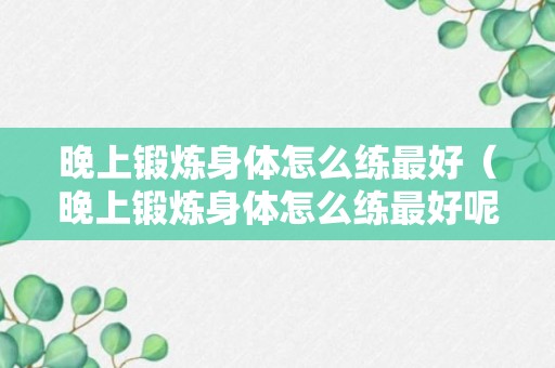 晚上锻炼身体怎么练最好（晚上锻炼身体怎么练最好呢）