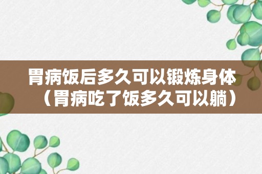 胃病饭后多久可以锻炼身体（胃病吃了饭多久可以躺）