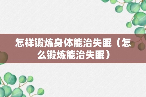 怎样锻炼身体能治失眠（怎么锻炼能治失眠）