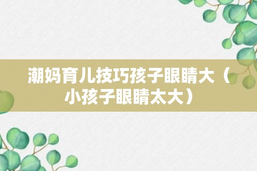 潮妈育儿技巧孩子眼睛大（小孩子眼睛太大）