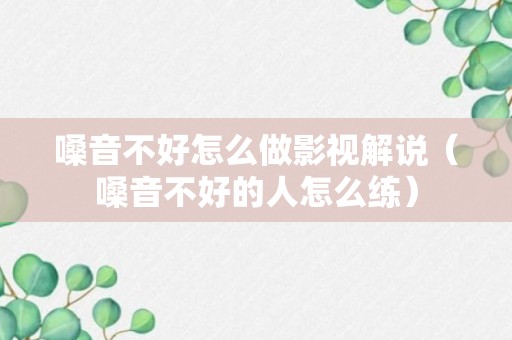 嗓音不好怎么做影视解说（嗓音不好的人怎么练）