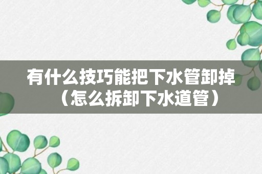 有什么技巧能把下水管卸掉（怎么拆卸下水道管）