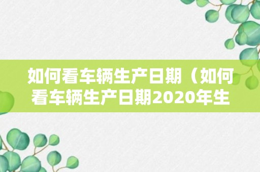 如何看车辆生产日期（如何看车辆生产日期2020年生产的）