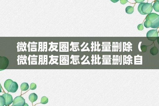 微信朋友圈怎么批量删除（微信朋友圈怎么批量删除自己发的朋友圈）