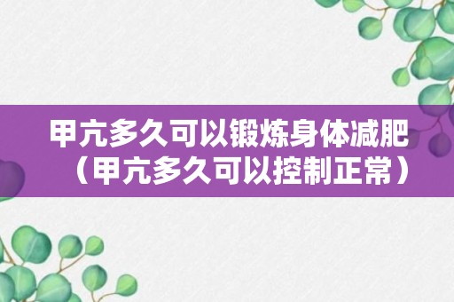 甲亢多久可以锻炼身体减肥（甲亢多久可以控制正常）