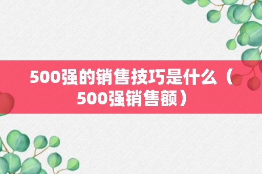 500强的销售技巧是什么（500强销售额）