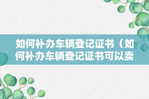 如何补办车辆登记证书（如何补办车辆登记证书可以卖车吗）