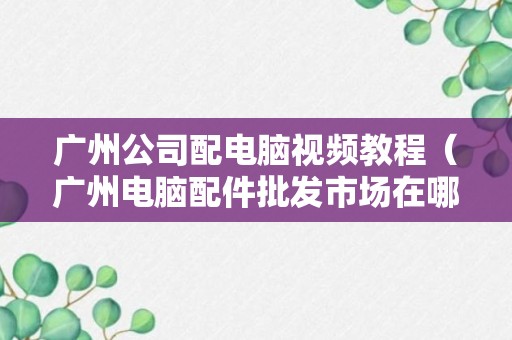 广州公司配电脑视频教程（广州电脑配件批发市场在哪里）