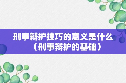 刑事辩护技巧的意义是什么（刑事辩护的基础）