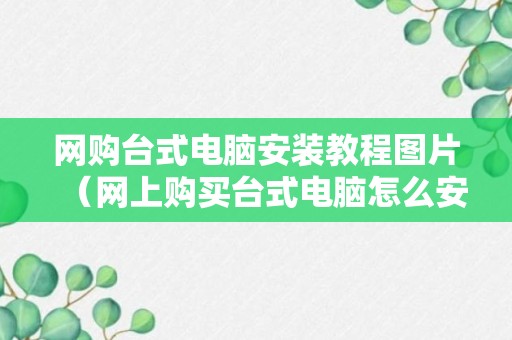 网购台式电脑安装教程图片（网上购买台式电脑怎么安装）