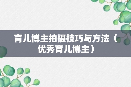 育儿博主拍摄技巧与方法（优秀育儿博主）