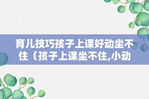 育儿技巧孩子上课好动坐不住（孩子上课坐不住,小动作多怎么办）