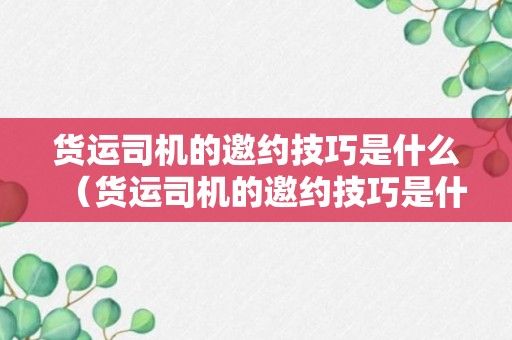 货运司机的邀约技巧是什么（货运司机的邀约技巧是什么样的）