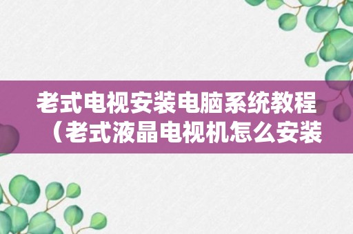 老式电视安装电脑系统教程（老式液晶电视机怎么安装应用）