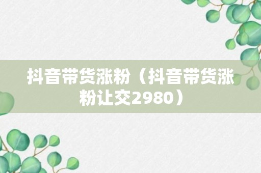 抖音带货涨粉（抖音带货涨粉让交2980）