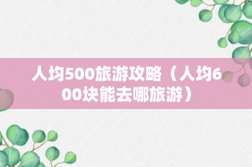 人均500旅游攻略（人均600块能去哪旅游）