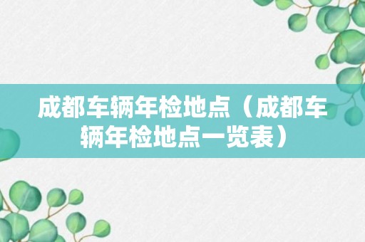 成都车辆年检地点（成都车辆年检地点一览表）