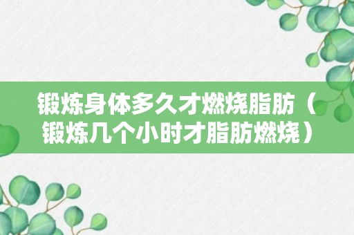 锻炼身体多久才燃烧脂肪（锻炼几个小时才脂肪燃烧）