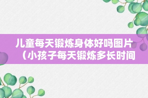 儿童每天锻炼身体好吗图片（小孩子每天锻炼多长时间）