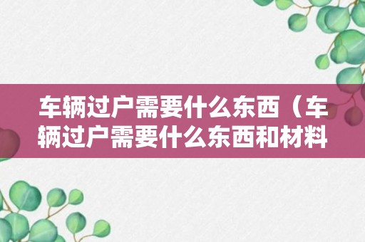 车辆过户需要什么东西（车辆过户需要什么东西和材料）