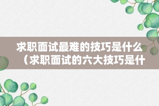 求职面试最难的技巧是什么（求职面试的六大技巧是什么）