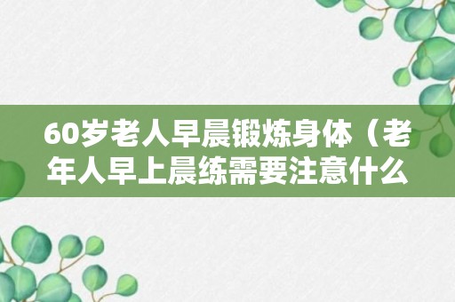 60岁老人早晨锻炼身体（老年人早上晨练需要注意什么）