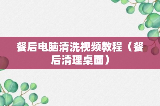 餐后电脑清洗视频教程（餐后清理桌面）